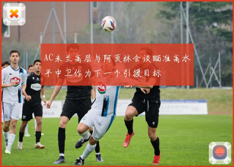 AC米兰高层与阿莫林会谈瞄准高水平中卫作为下一个引援目标