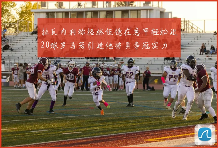 拉瓦内利称格林伍德在意甲轻松进20球罗马若引进他将具争冠实力