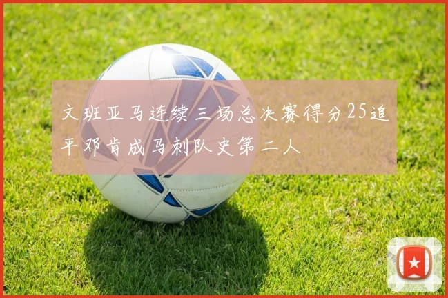 文班亚马连续三场总决赛得分25追平邓肯成马刺队史第二人