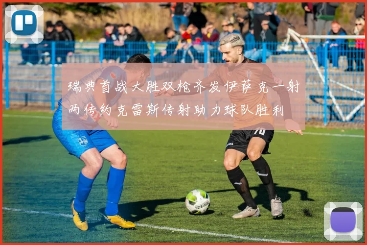 瑞典首战大胜双枪齐发伊萨克一射两传约克雷斯传射助力球队胜利