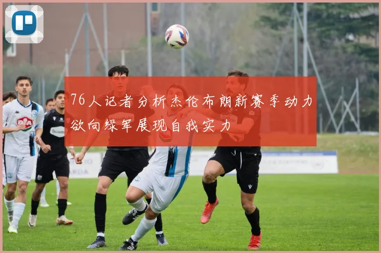 76人记者分析杰伦布朗新赛季动力欲向绿军展现自我实力