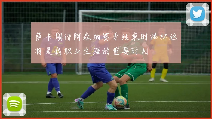 萨卡期待阿森纳赛季结束时捧杯这将是我职业生涯的重要时刻