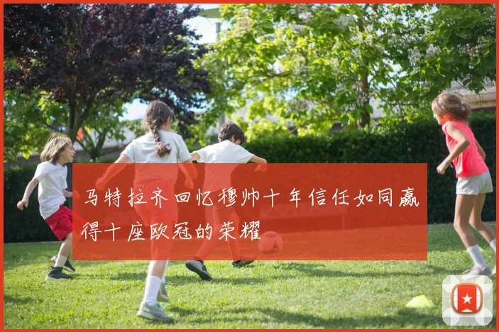 马特拉齐回忆穆帅十年信任如同赢得十座欧冠的荣耀