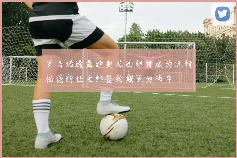 罗马诺透露迪奥尼西即将成为沃特福德新任主帅签约期限为两年