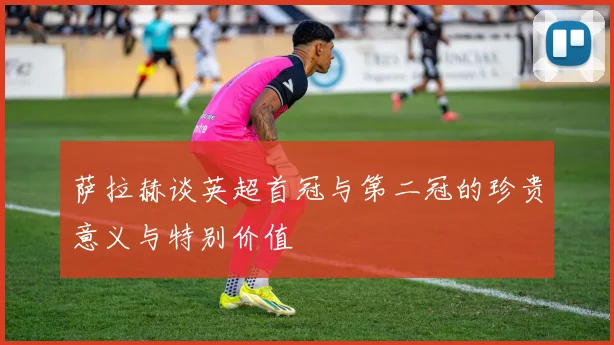 萨拉赫谈英超首冠与第二冠的珍贵意义与特别价值