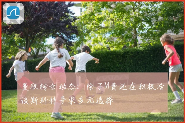 曼联转会动态：除了M费还在积极洽谈斯科特寻求多元选择