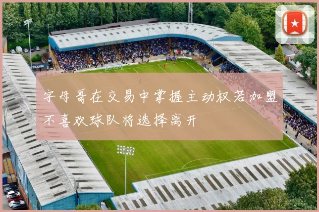 字母哥在交易中掌握主动权若加盟不喜欢球队将选择离开