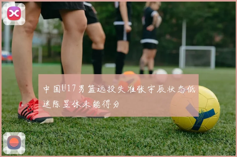 中国U17男篮远投失准张宇辰状态低迷陈昱休未能得分
