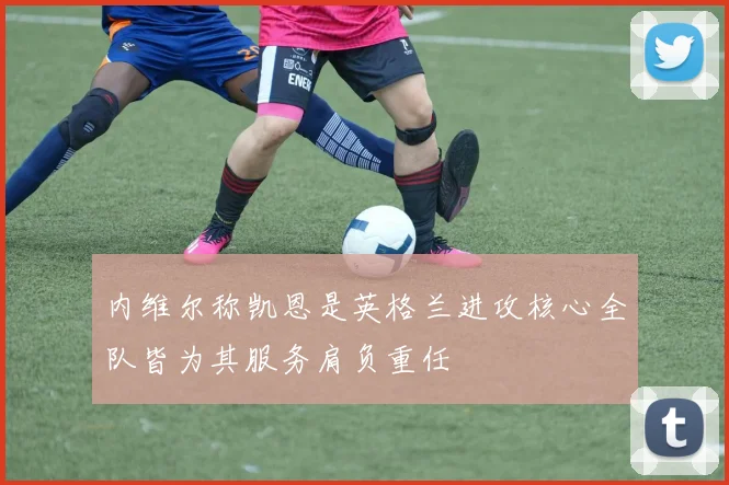 内维尔称凯恩是英格兰进攻核心全队皆为其服务肩负重任