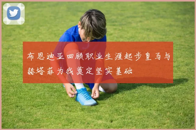 布恩迪亚回顾职业生涯起步皇马与赫塔菲为我奠定坚实基础