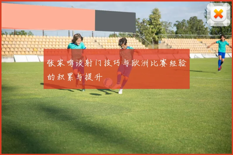 张家鸣谈射门技巧与欧洲比赛经验的积累与提升