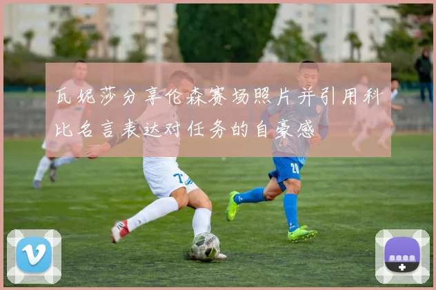 瓦妮莎分享伦森赛场照片并引用科比名言表达对任务的自豪感