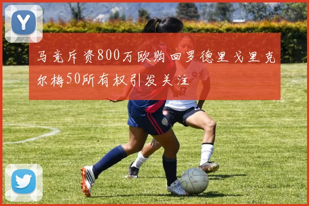 马竞斥资800万欧购回罗德里戈里克尔梅50所有权引发关注