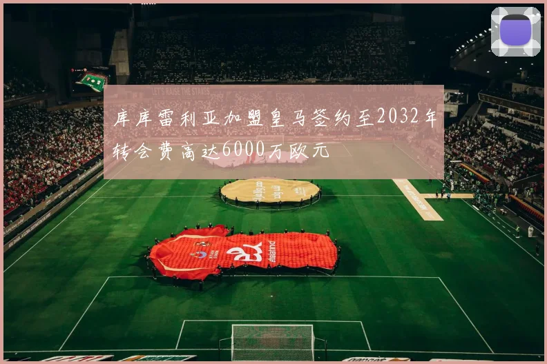 库库雷利亚加盟皇马签约至2032年转会费高达6000万欧元